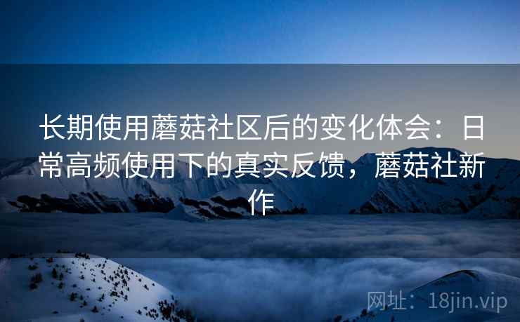 长期使用蘑菇社区后的变化体会：日常高频使用下的真实反馈，蘑菇社新作