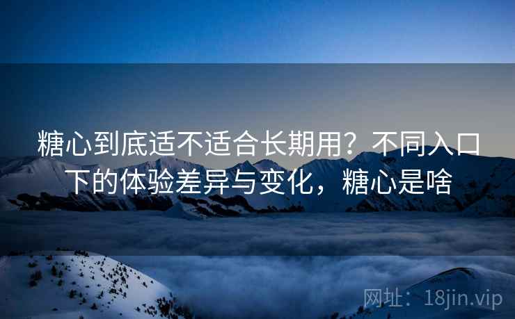 糖心到底适不适合长期用？不同入口下的体验差异与变化，糖心是啥