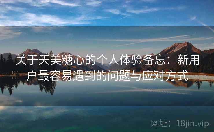 关于天美糖心的个人体验备忘:新用户最容易遇到的问题与应对方式 关于天美糖心的个人体验备忘:新用户最容易遇到的问题与应对方式