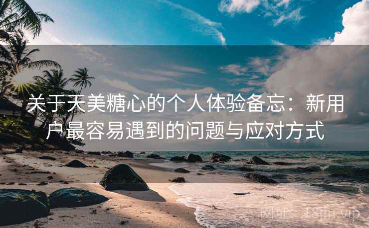 关于天美糖心的个人体验备忘：新用户最容易遇到的问题与应对方式