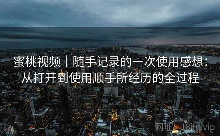 蜜桃视频|随手记录的一次使用感想:从打开到使用顺手所经历的全过程 蜜桃视频|随手记录的一次使用感想:从打开到使用顺手所经历的全过程