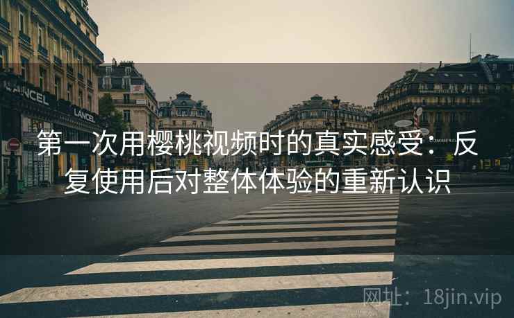 第一次用樱桃视频时的真实感受：反复使用后对整体体验的重新认识