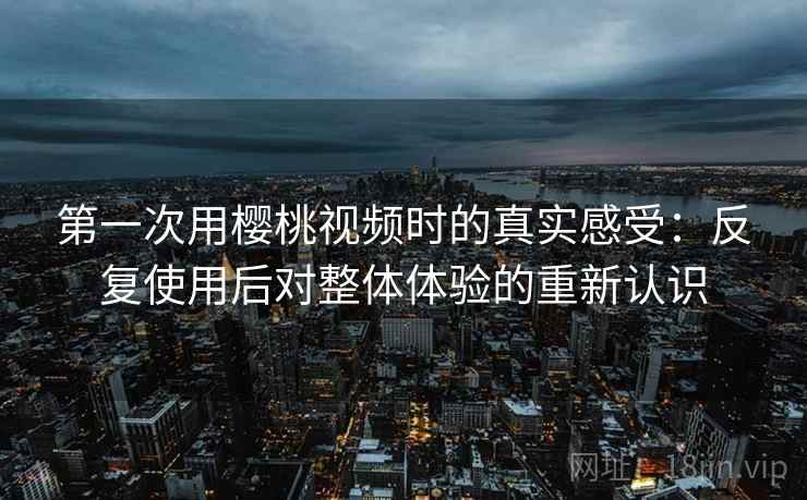 第一次用樱桃视频时的真实感受:反复使用后对整体体验的重新认识 第一次用樱桃视频时的真实感受:反复使用后对整体体验的重新认识
