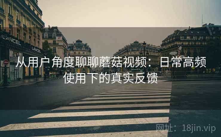 从用户角度聊聊蘑菇视频：日常高频使用下的真实反馈