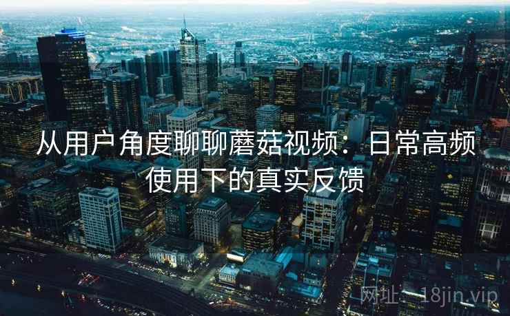 从用户角度聊聊蘑菇视频:日常高频使用下的真实反馈 从用户角度聊聊蘑菇视频:日常高频使用下的真实反馈
