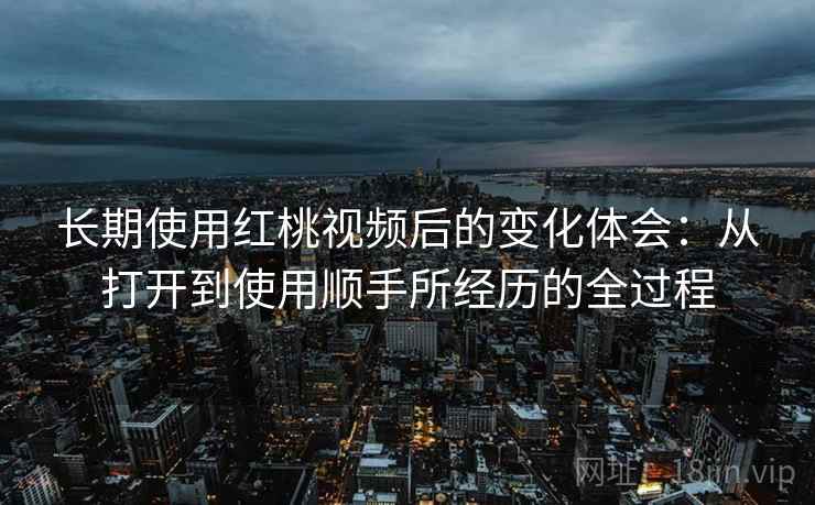 长期使用红桃视频后的变化体会：从打开到使用顺手所经历的全过程