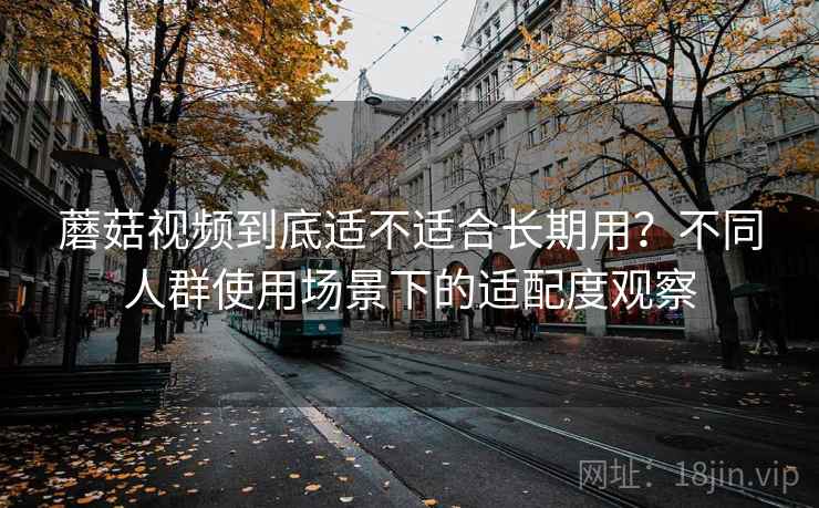 蘑菇视频到底适不适合长期用？不同人群使用场景下的适配度观察