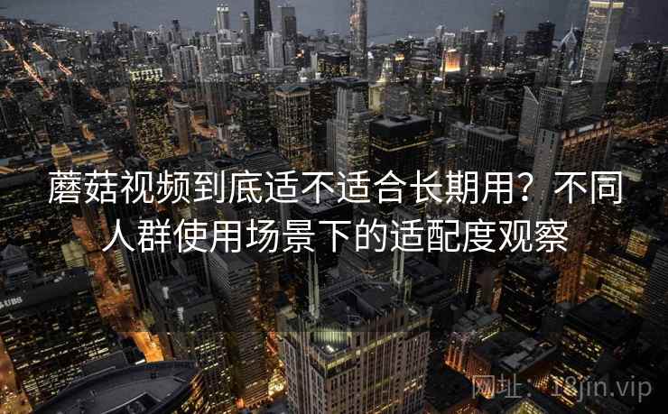 蘑菇视频到底适不适合长期用?不同人群使用场景下的适配度观察 蘑菇视频到底适不适合长期用?不同人群使用场景下的适配度观察