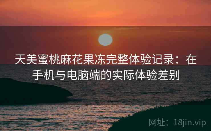 天美蜜桃麻花果冻完整体验记录：在手机与电脑端的实际体验差别