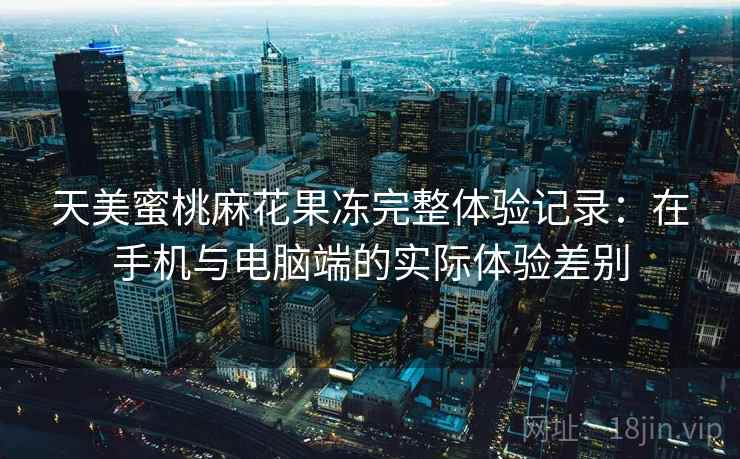 天美蜜桃麻花果冻完整体验记录:在手机与电脑端的实际体验差别 天美蜜桃麻花果冻完整体验记录:在手机与电脑端的实际体验差别