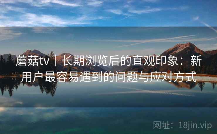 蘑菇tv｜长期浏览后的直观印象：新用户最容易遇到的问题与应对方式