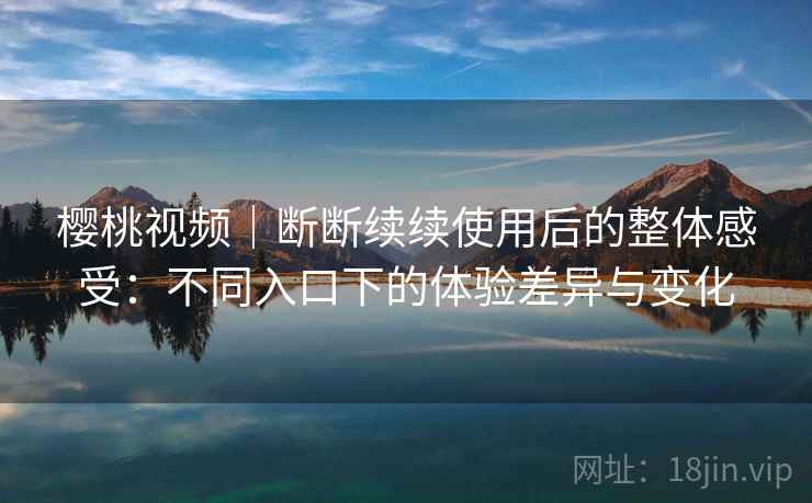 樱桃视频｜断断续续使用后的整体感受：不同入口下的体验差异与变化