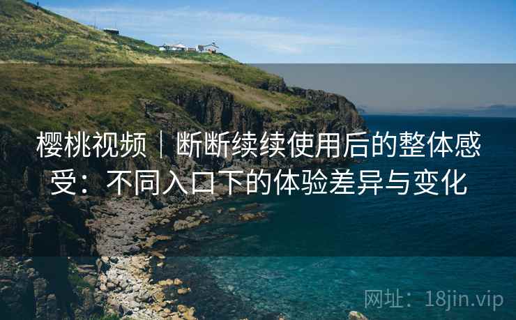 樱桃视频|断断续续使用后的整体感受:不同入口下的体验差异与变化 樱桃视频|断断续续使用后的整体感受:不同入口下的体验差异与变化