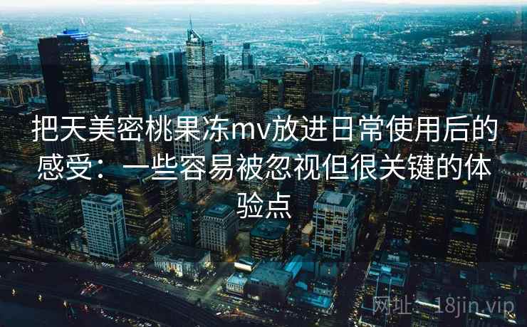把天美密桃果冻mv放进日常使用后的感受：一些容易被忽视但很关键的体验点