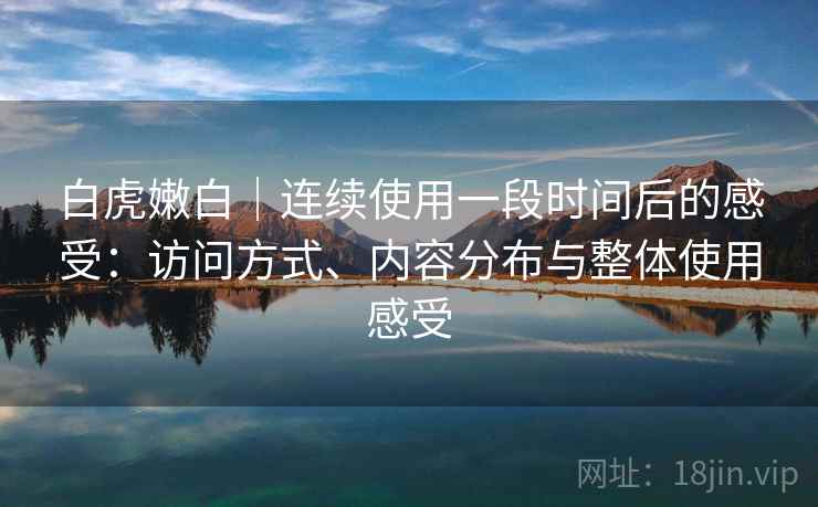 白虎嫩白｜连续使用一段时间后的感受：访问方式、内容分布与整体使用感受