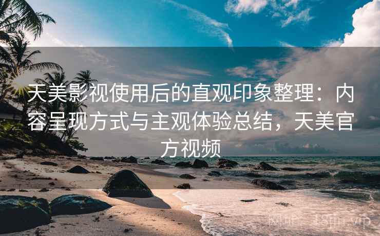 天美影视使用后的直观印象整理:内容呈现方式与主观体验总结,天美官方视频 天美影视使用后的直观印象整理:内容呈现方式与主观体验总结,天美官方视频