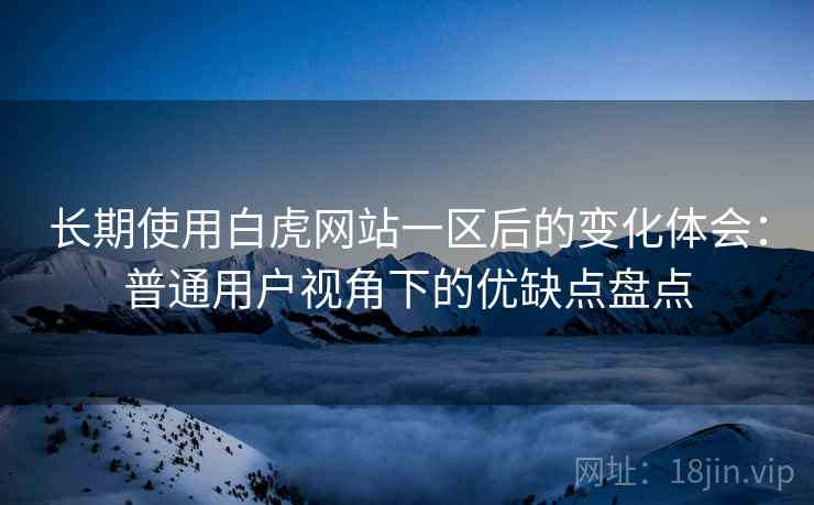 长期使用白虎网站一区后的变化体会：普通用户视角下的优缺点盘点