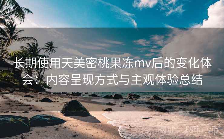 长期使用天美密桃果冻mv后的变化体会：内容呈现方式与主观体验总结