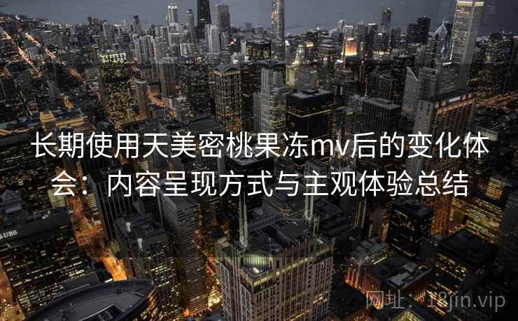长期使用天美密桃果冻mv后的变化体会:内容呈现方式与主观体验总结 长期使用天美密桃果冻mv后的变化体会:内容呈现方式与主观体验总结