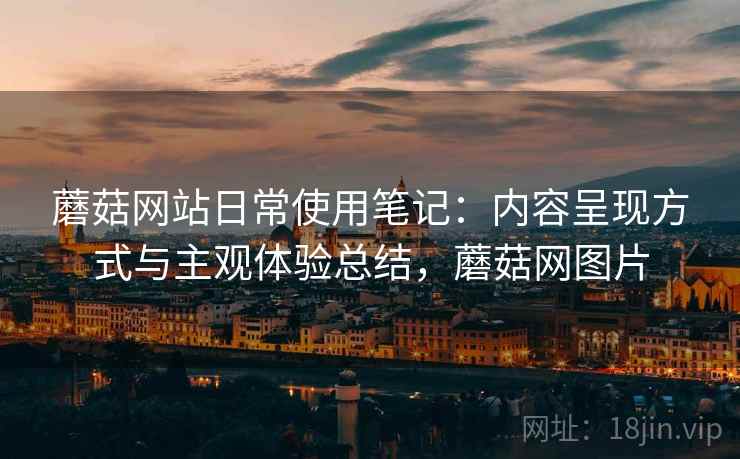 蘑菇网站日常使用笔记:内容呈现方式与主观体验总结,蘑菇网图片 蘑菇网站日常使用笔记:内容呈现方式与主观体验总结,蘑菇网图片