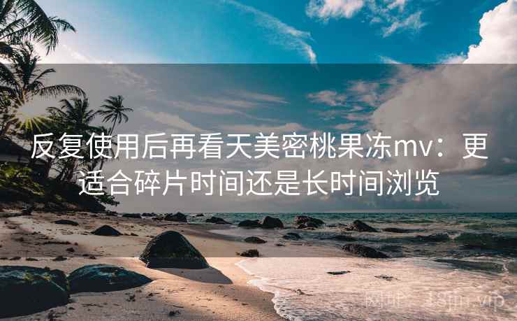 反复使用后再看天美密桃果冻mv:更适合碎片时间还是长时间浏览 反复使用后再看天美密桃果冻mv:更适合碎片时间还是长时间浏览