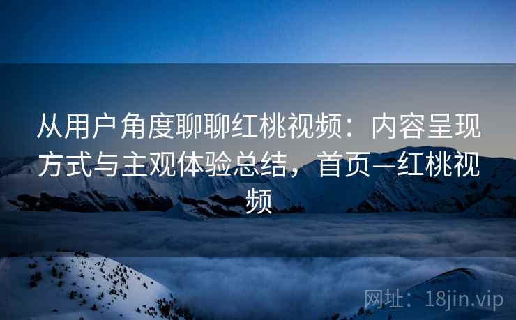 从用户角度聊聊红桃视频:内容呈现方式与主观体验总结,首页—红桃视频 从用户角度聊聊红桃视频:内容呈现方式与主观体验总结,首页—红桃视频