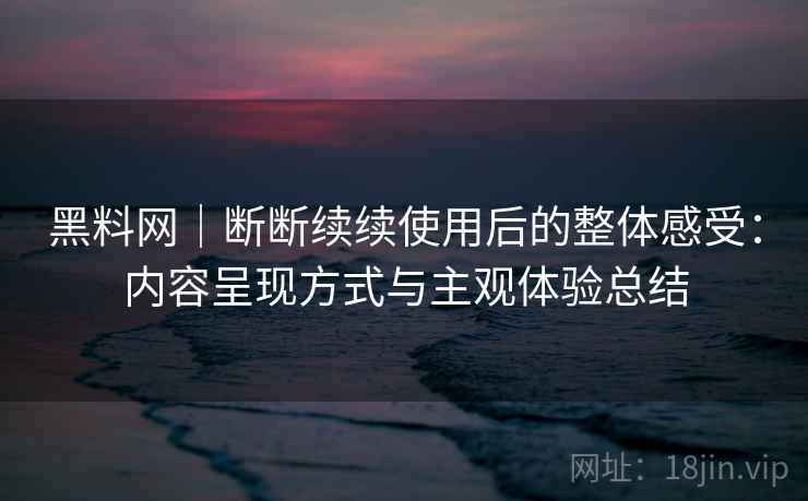 黑料网｜断断续续使用后的整体感受：内容呈现方式与主观体验总结