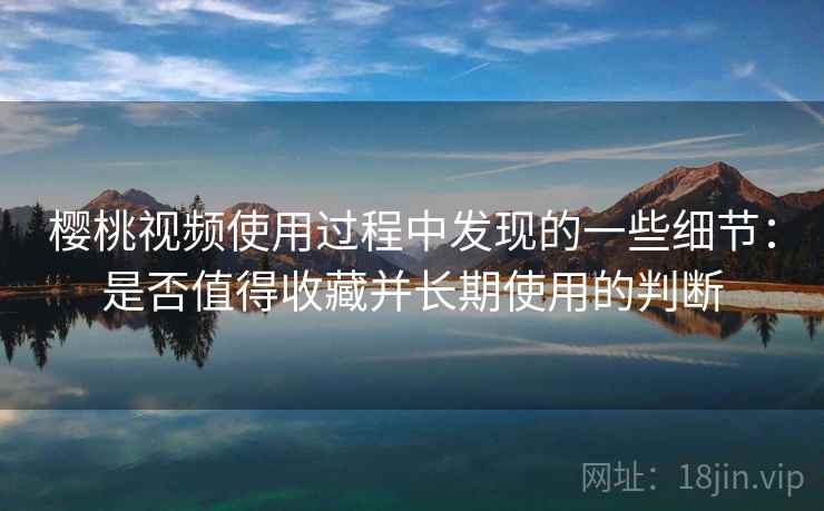 樱桃视频使用过程中发现的一些细节：是否值得收藏并长期使用的判断