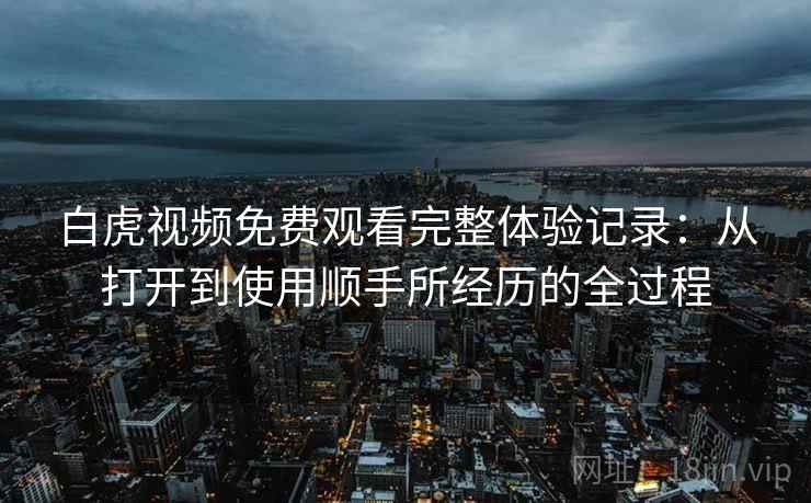 白虎视频免费观看完整体验记录：从打开到使用顺手所经历的全过程