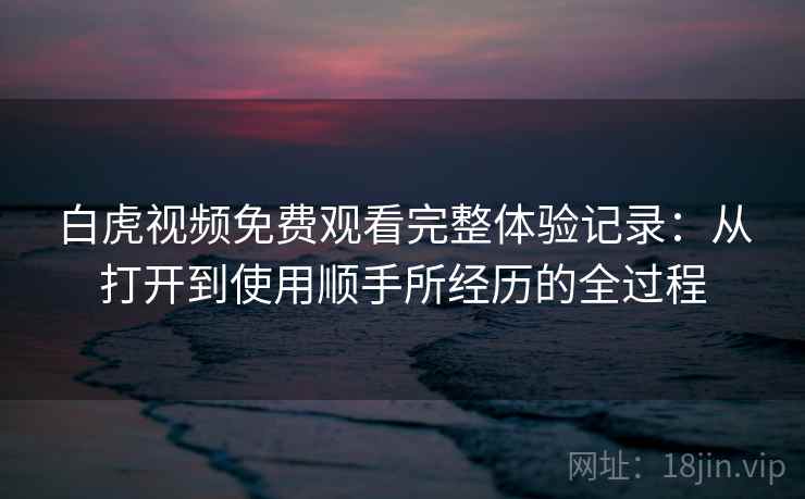 白虎视频免费观看完整体验记录：从打开到使用顺手所经历的全过程