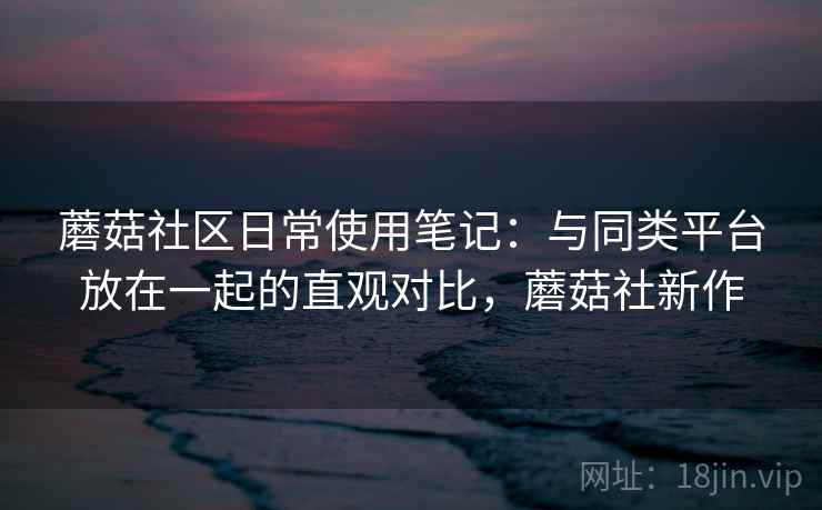 蘑菇社区日常使用笔记：与同类平台放在一起的直观对比，蘑菇社新作