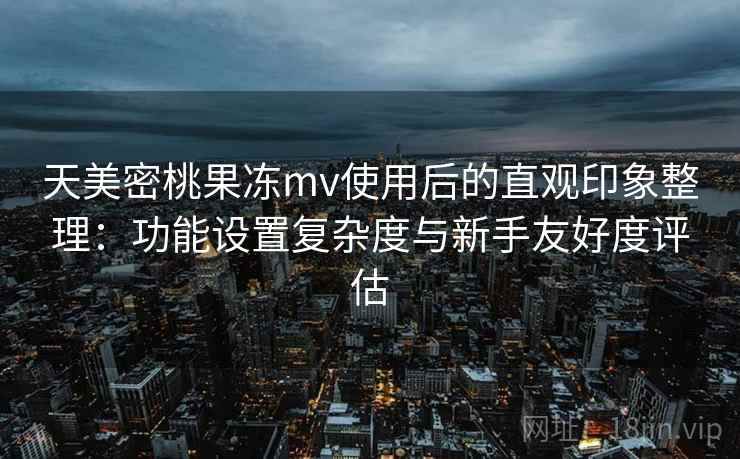 天美密桃果冻mv使用后的直观印象整理：功能设置复杂度与新手友好度评估