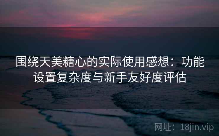 围绕天美糖心的实际使用感想：功能设置复杂度与新手友好度评估