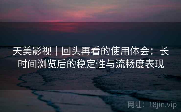 天美影视｜回头再看的使用体会：长时间浏览后的稳定性与流畅度表现