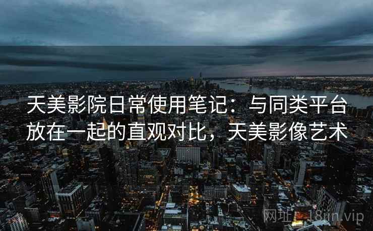 天美影院日常使用笔记：与同类平台放在一起的直观对比，天美影像艺术