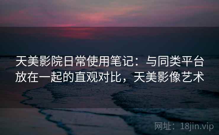 天美影院日常使用笔记：与同类平台放在一起的直观对比，天美影像艺术