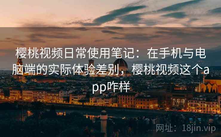 樱桃视频日常使用笔记：在手机与电脑端的实际体验差别，樱桃视频这个app咋样
