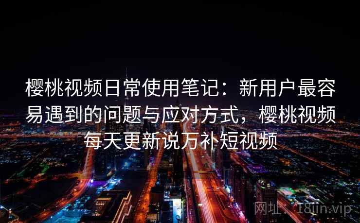 樱桃视频日常使用笔记：新用户最容易遇到的问题与应对方式，樱桃视频每天更新说万补短视频