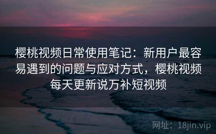 樱桃视频日常使用笔记：新用户最容易遇到的问题与应对方式，樱桃视频每天更新说万补短视频