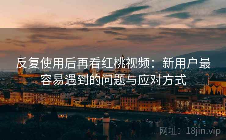 反复使用后再看红桃视频：新用户最容易遇到的问题与应对方式