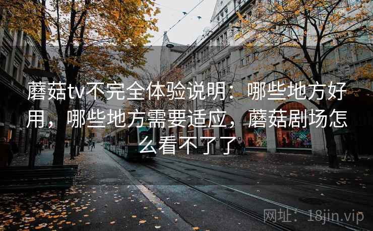 蘑菇tv不完全体验说明：哪些地方好用，哪些地方需要适应，蘑菇剧场怎么看不了了