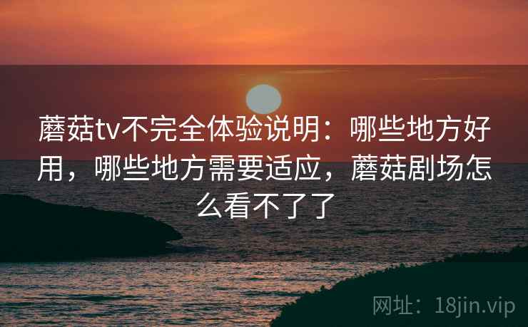 蘑菇tv不完全体验说明:哪些地方好用,哪些地方需要适应,蘑菇剧场怎么看不了了 蘑菇tv不完全体验说明:哪些地方好用,哪些地方需要适应,蘑菇剧场怎么看不了了
