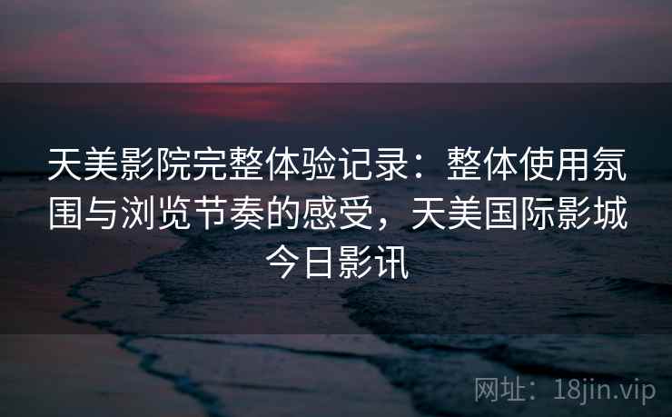 天美影院完整体验记录:整体使用氛围与浏览节奏的感受,天美国际影城今日影讯 天美影院完整体验记录:整体使用氛围与浏览节奏的感受,天美国际影城今日影讯