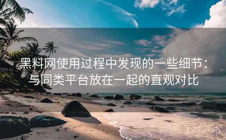 黑料网使用过程中发现的一些细节：与同类平台放在一起的直观对比
